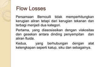Flow Losses
Persamaan Bernoulli tidak memperhitungkan
kerugian aliran tetapi dari kerugian tekanan dan
terbagi menjadi dua kategori.
Pertama, yang diasosiasikan dengan viskositas
dan gesekan antara dinding penyempitan dan
aliran fluida.
Kedua,
yang berhubungan dengan alat
kelengkapan seperti katup, siku dan sebagainya.

 
