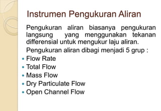 Instrumen Pengukuran Aliran
Pengukuran aliran biasanya pengukuran
langsung
yang menggunakan tekanan
differensial untuk mengukur laju aliran.
Pengukuran aliran dibagi menjadi 5 grup :
 Flow Rate
 Total Flow
 Mass Flow
 Dry Particulate Flow
 Open Channel Flow

 