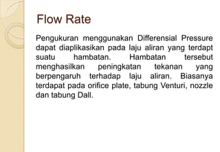 Flow Rate
Pengukuran menggunakan Differensial Pressure
dapat diaplikasikan pada laju aliran yang terdapt
suatu
hambatan.
Hambatan
tersebut
menghasilkan
peningkatan
tekanan
yang
berpengaruh terhadap laju aliran. Biasanya
terdapat pada orifice plate, tabung Venturi, nozzle
dan tabung Dall.

 