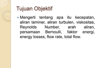Tujuan Objektif


Mengerti tentang apa itu kecepatan,
aliran laminer, aliran turbulen, viskositas,
Reynolds
Number,
arah
aliran,
persamaan Bernoulli, faktor energi,
energy losses, flow rate, total flow.

 