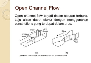Open Channel Flow
Open channel flow terjadi dalam saluran terbuka.
Laju aliran dapat diukur dengan menggunakan
constrictions yang terdapat dalam arus.

 
