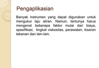Pengaplikasian
Banyak instrumen yang dapat digunakan untuk
mengukur laju aliran. Namun, tentunya harus
mengenal beberapa faktor mulai dari biaya,
spesifikasi, tingkat viskositas, perawatan, kisaran
tekanan dan lain-lain.

 