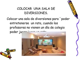 COLOCAR  UNA SALA DE DIVERSIONES. Colocar una sala de diversiones para `poder entretenerse  un rato, cuando los profesores no vienen un día de colegio poder jugar jugar un rato. 