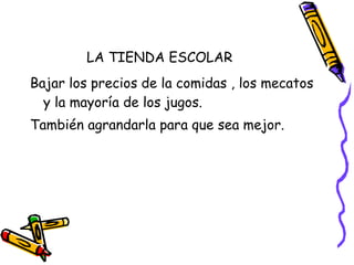 LA TIENDA ESCOLAR Bajar los precios de la comidas , los mecatos y la mayoría de los jugos. También agrandarla para que sea mejor. 
