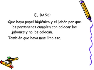 EL BAÑO Que haya papel higiénico y el jabón por que los personeros cumplen con colocar los jabones y no los colocan. También que haya mas limpieza. 