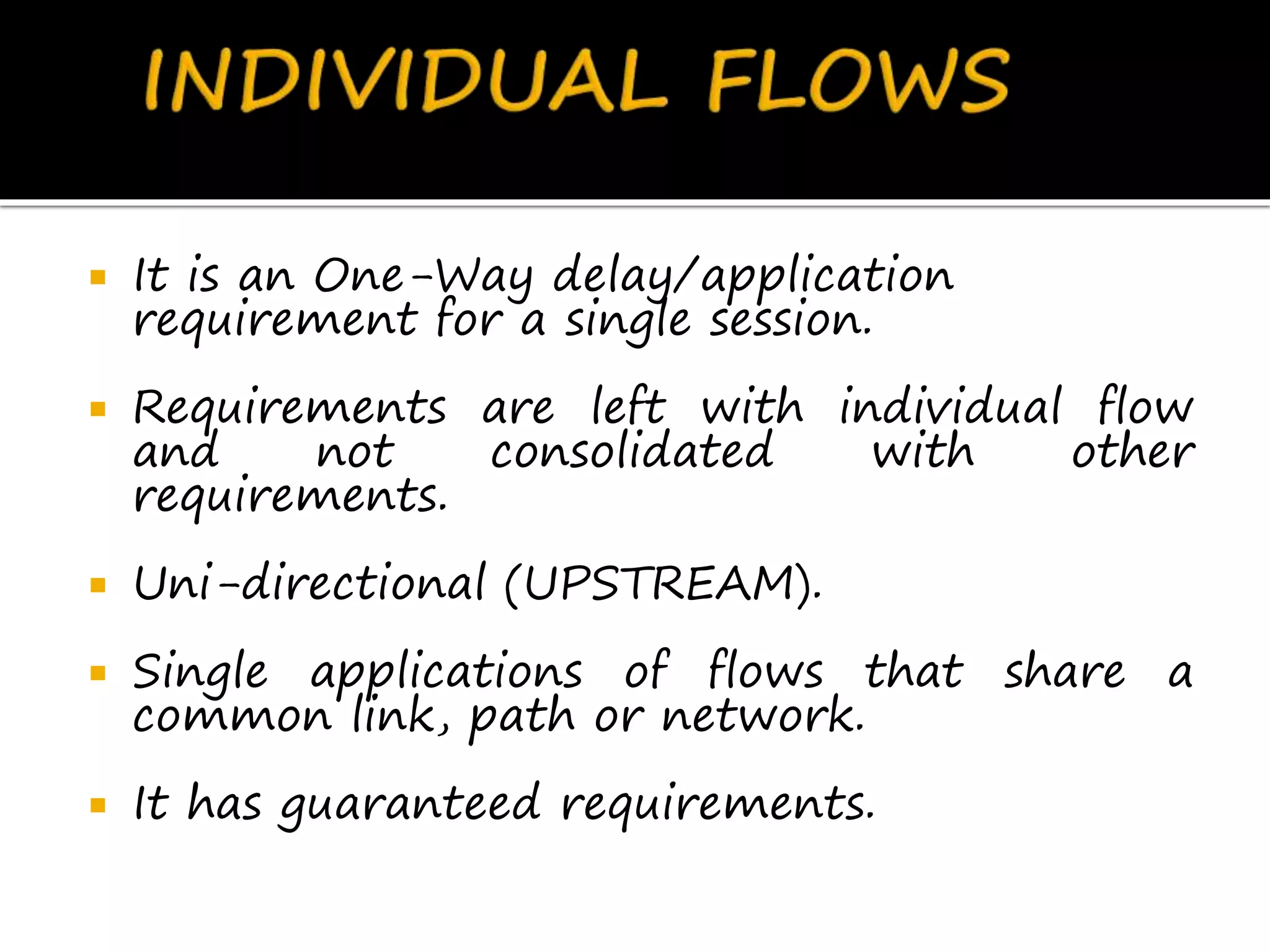  It is an One-Way delay/application
requirement for a single session.
 Requirements are left with individual flow
and not consolidated with other
requirements.
 Uni-directional (UPSTREAM).
 Single applications of flows that share a
common link, path or network.
 It has guaranteed requirements.
 