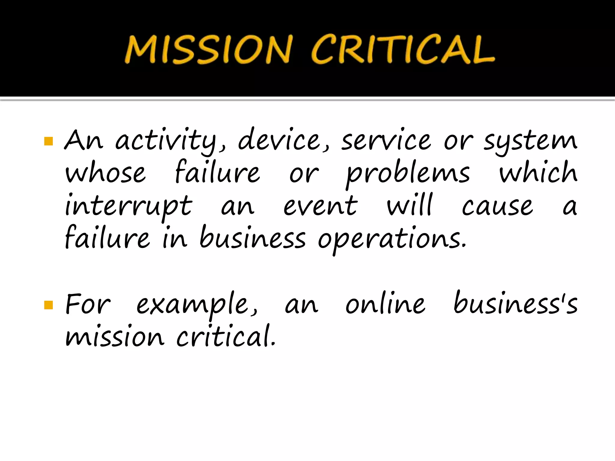  An activity, device, service or system
whose failure or problems which
interrupt an event will cause a
failure in business operations.
 For example, an online business's
mission critical.
 