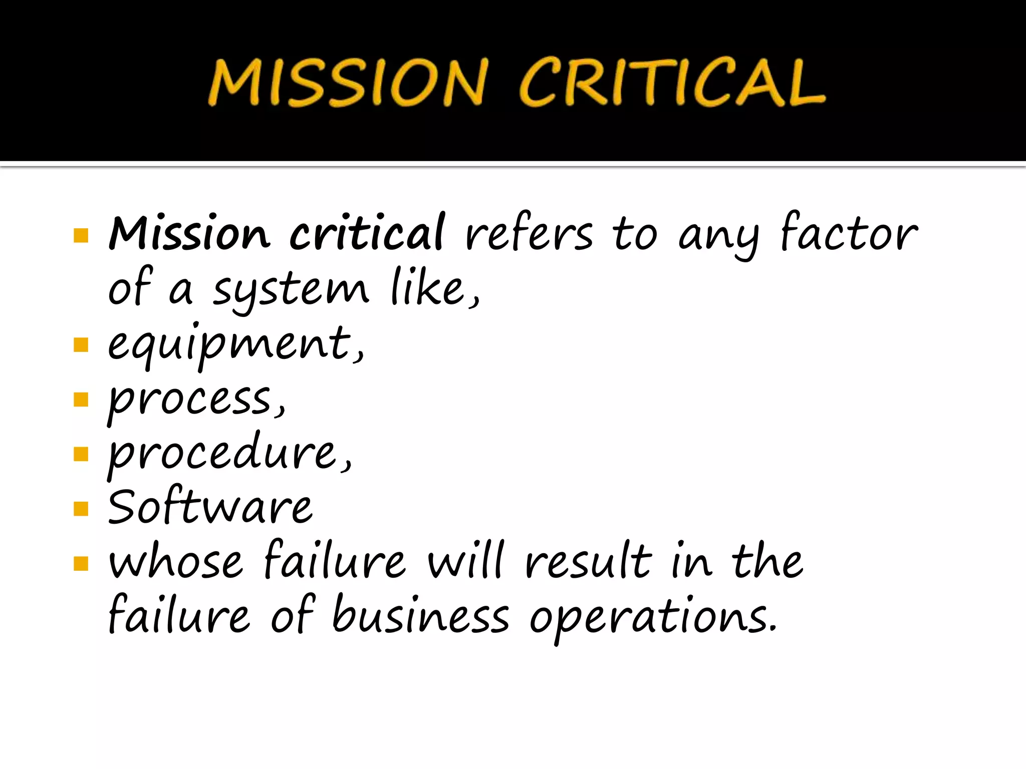  Mission critical refers to any factor
of a system like,
 equipment,
 process,
 procedure,
 Software
 whose failure will result in the
failure of business operations.
 