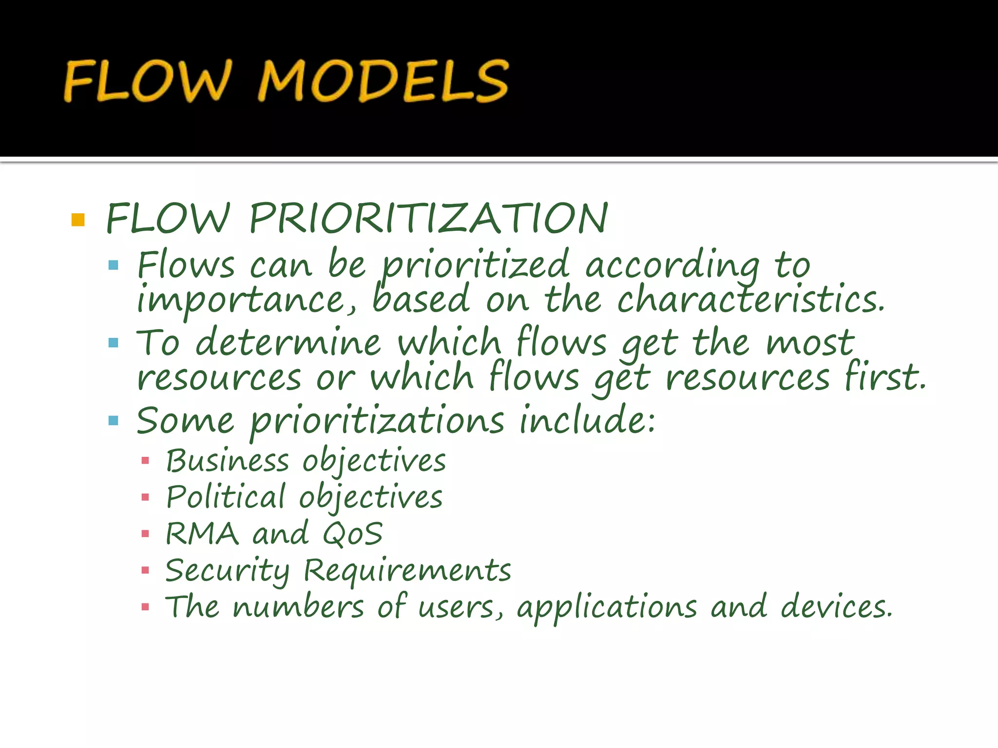  FLOW PRIORITIZATION
 Flows can be prioritized according to
importance, based on the characteristics.
 To determine which flows get the most
resources or which flows get resources first.
 Some prioritizations include:
▪ Business objectives
▪ Political objectives
▪ RMA and QoS
▪ Security Requirements
▪ The numbers of users, applications and devices.
 