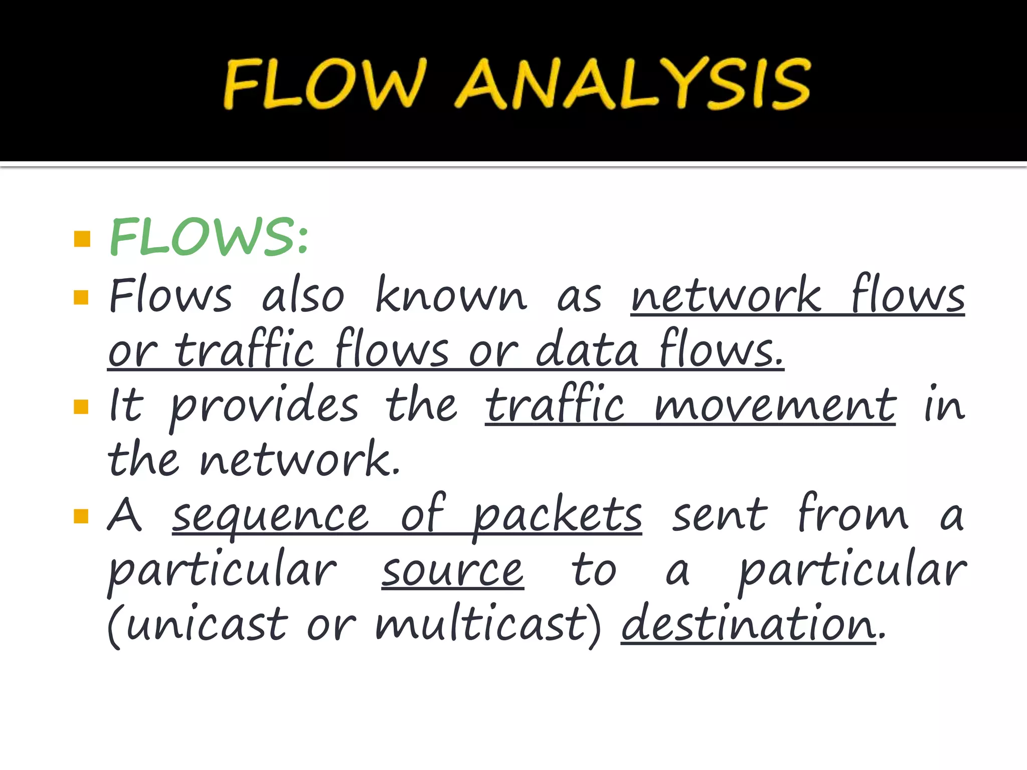  FLOWS:
 Flows also known as network flows
or traffic flows or data flows.
 It provides the traffic movement in
the network.
 A sequence of packets sent from a
particular source to a particular
(unicast or multicast) destination.
 