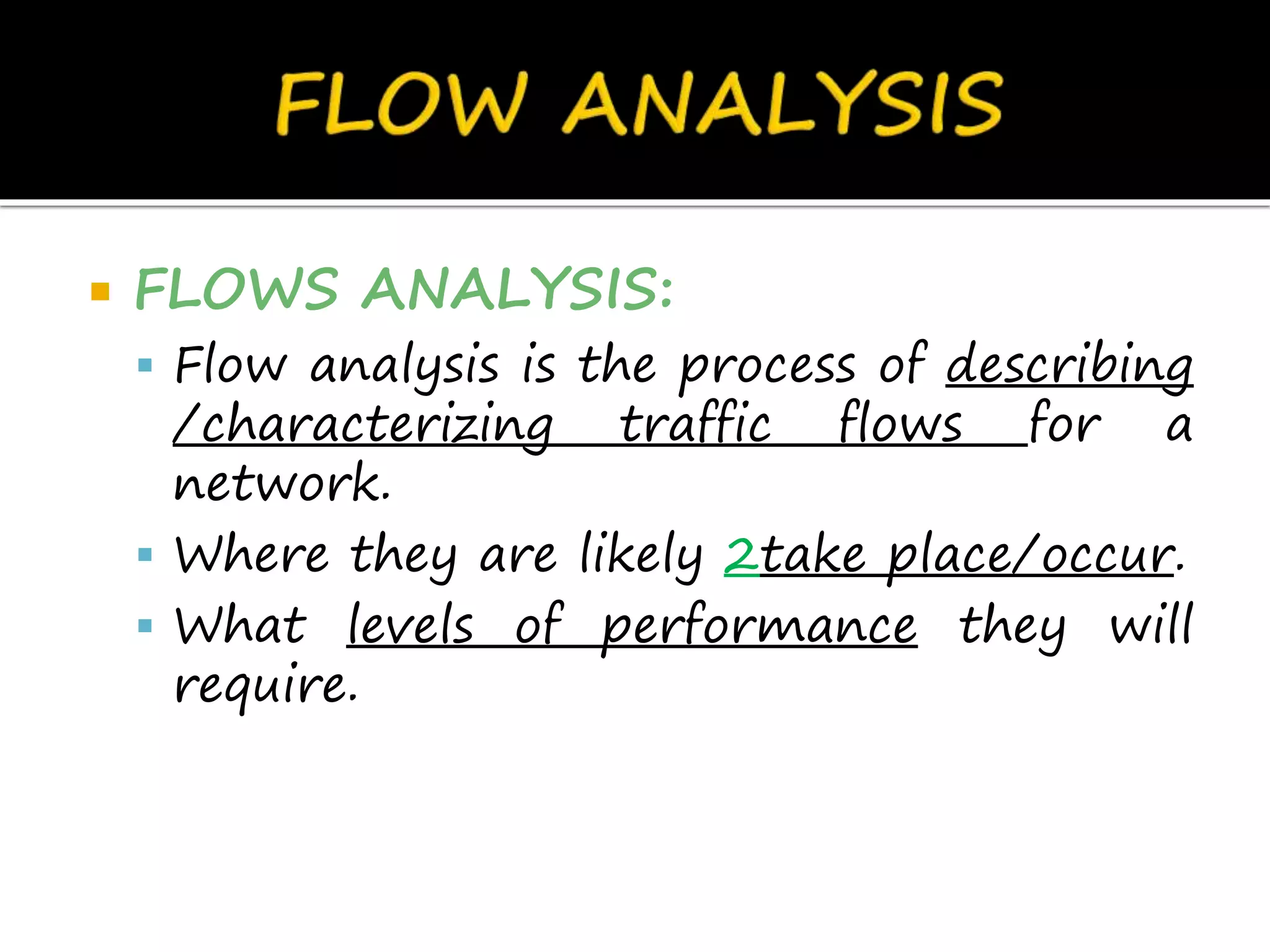  FLOWS ANALYSIS:
 Flow analysis is the process of describing
/characterizing traffic flows for a
network.
 Where they are likely 2take place/occur.
 What levels of performance they will
require.
 