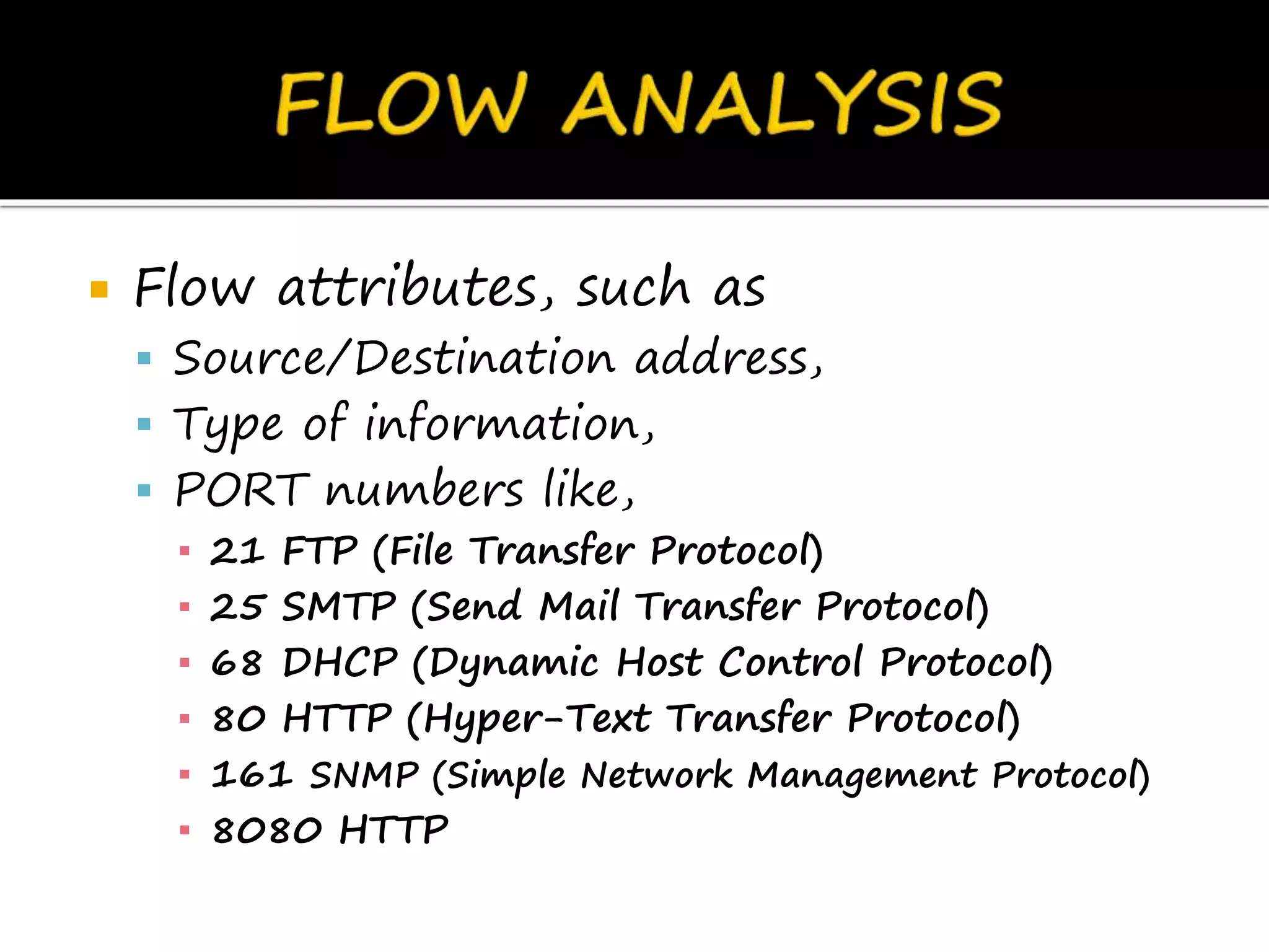  Flow attributes, such as
 Source/Destination address,
 Type of information,
 PORT numbers like,
▪ 21 FTP (File Transfer Protocol)
▪ 25 SMTP (Send Mail Transfer Protocol)
▪ 68 DHCP (Dynamic Host Control Protocol)
▪ 80 HTTP (Hyper-Text Transfer Protocol)
▪ 161 SNMP (Simple Network Management Protocol)
▪ 8080 HTTP
 