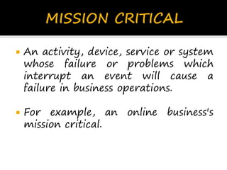  An activity, device, service or system
whose failure or problems which
interrupt an event will cause a
failure in business operations.
 For example, an online business's
mission critical.
 