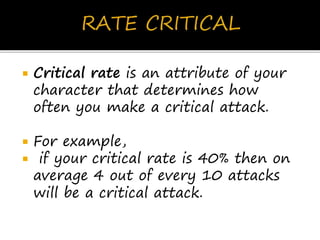  Critical rate is an attribute of your
character that determines how
often you make a critical attack.
 For example,
 if your critical rate is 40% then on
average 4 out of every 10 attacks
will be a critical attack.
 