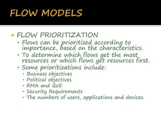  FLOW PRIORITIZATION
 Flows can be prioritized according to
importance, based on the characteristics.
 To determine which flows get the most
resources or which flows get resources first.
 Some prioritizations include:
▪ Business objectives
▪ Political objectives
▪ RMA and QoS
▪ Security Requirements
▪ The numbers of users, applications and devices.
 