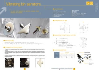 24 25
Avantages
Vibrating bin aerators
www.palamaticprocess.com/powder-machine/flow-connecting/industrial-vibrators
Downloadable videos  plans on our website
TO Keep the product in motion during long
periods of storage
In addition to the variety of materials of the membrane, the new design of our vibrating bin aerators improves their per-
formance.
Our vibrating bin aerators can be used with a large variety of powdered materials and meet the constraints of the protec-
tion of the environment and the ambient temperature. The operating pressure and reduced air consumption are the main
advantages.
An external mounting kit makes our vibrating bin aerators interchangeable with aerators pads that are commonly used in
mobile batch stations.
The vibrating bin aerators are used to facilitate the flow of powder products and granules.
They combine a fluidizing effect under pressure of 2 to 6 bar and a slight vibration against the wall of your hopper.
i ADVANTAGES
• Easy setup
• Operating pressure from 2 to 6 bar
• Reduced air consumption
• High efficiency unique design
• Full range of products
• Renewed design
• Robust construction
• Self-cleaning
• Anti-abrasive
• Operating temperature: -40°C à 170°C
• For granular and powder products
• FDA Approval
Type
Air consumption
2 bar l./min. 4 bar l./min. 6 bar l./min.
VB / VBI 100 150 250
VBE 100 150 250
VBM 70 90 120
i AIR CONSUMPTION
Solenoid valve
Air hose
Vibrating bin
aerators
Pressure regulator70
32.5334.5
Ø104
3/8’’ Gas
1/2’’ Gas
Flat ring 20 x 37 UNI6592
N.2 Nut 1/2’’ Gas
Ring1/2’’
180°
180°
250300
i DIMENSIONS IN MM
i mounting principle ON HOPPER
VB / VBI VB VBM
70
32.5334.5
Ø104
3/8’’ Gaz
1/2’’ Gaz
Rondelle plate 20 x 37 UNI6592
N.2 Ecrou 1/2’’ Gaz
Rondelle 1/2’’
180°
180°
250300
VB/VBI VBM
i technical specifications
i APPlications
AVAILABLE
CUSTOM
MADE
Vibratingbin
aerators
 