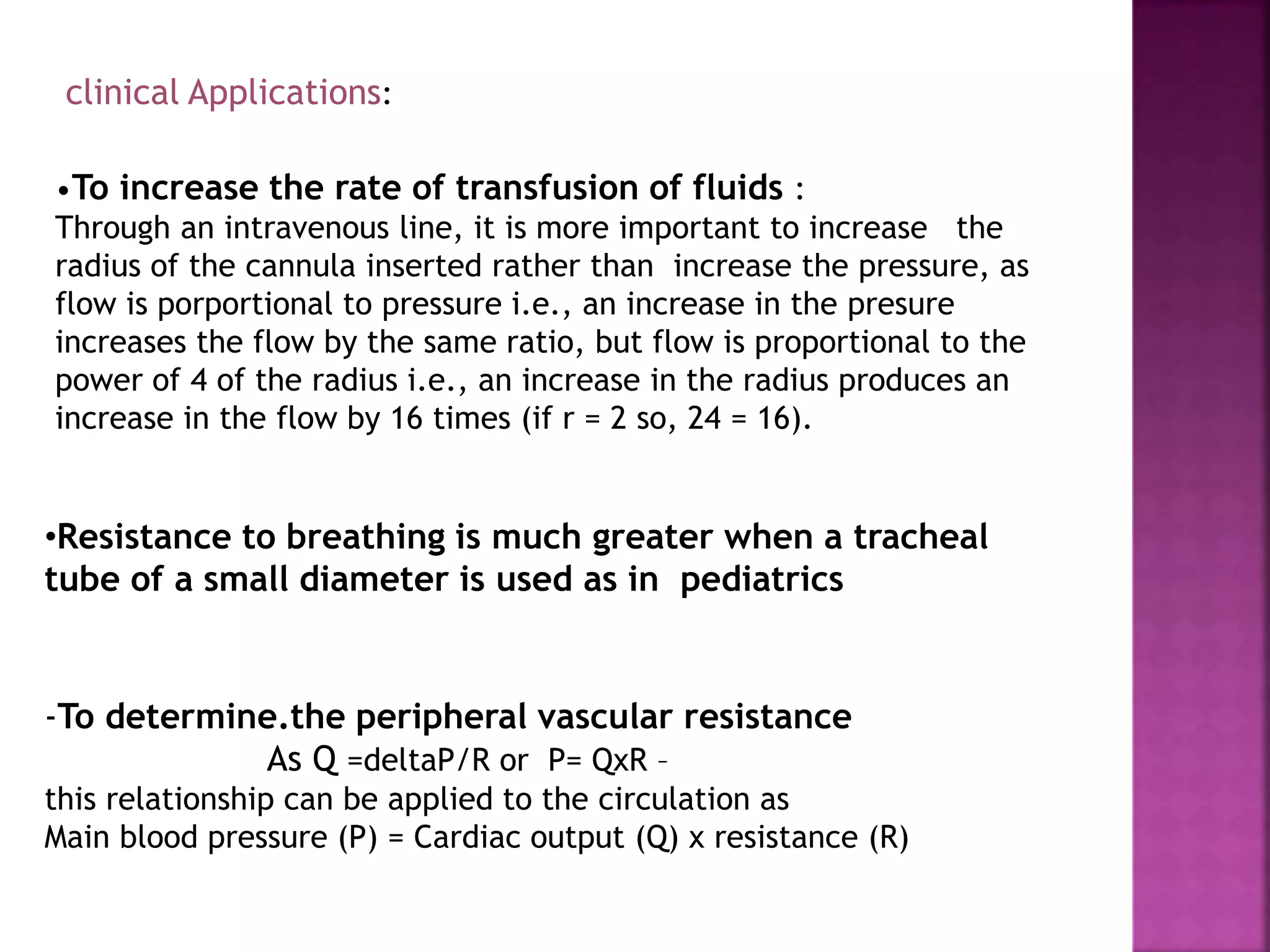 clinical Applications:
•To increase the rate of transfusion of fluids :
Through an intravenous line, it is more important to increase the
radius of the cannula inserted rather than increase the pressure, as
flow is porportional to pressure i.e., an increase in the presure
increases the flow by the same ratio, but flow is proportional to the
power of 4 of the radius i.e., an increase in the radius produces an
increase in the flow by 16 times (if r = 2 so, 24 = 16).
•Resistance to breathing is much greater when a tracheal
tube of a small diameter is used as in pediatrics
-To determine.the peripheral vascular resistance
As Q =deltaP/R or P= QxR –
this relationship can be applied to the circulation as
Main blood pressure (P) = Cardiac output (Q) x resistance (R)
 