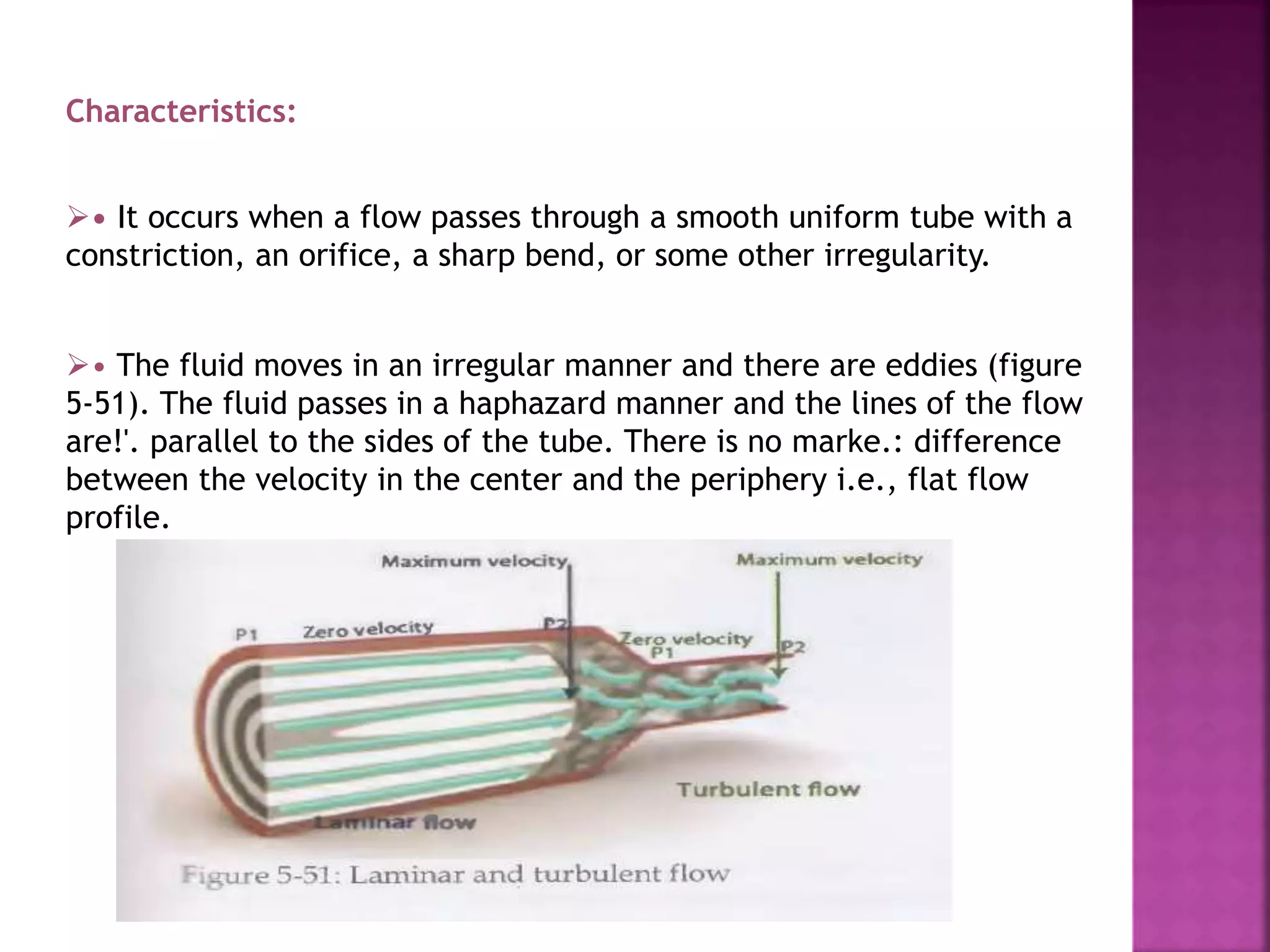 Characteristics:
• It occurs when a flow passes through a smooth uniform tube with a
constriction, an orifice, a sharp bend, or some other irregularity.
• The fluid moves in an irregular manner and there are eddies (figure
5-51). The fluid passes in a haphazard manner and the lines of the flow
are!'. parallel to the sides of the tube. There is no marke.: difference
between the velocity in the center and the periphery i.e., flat flow
profile.
 