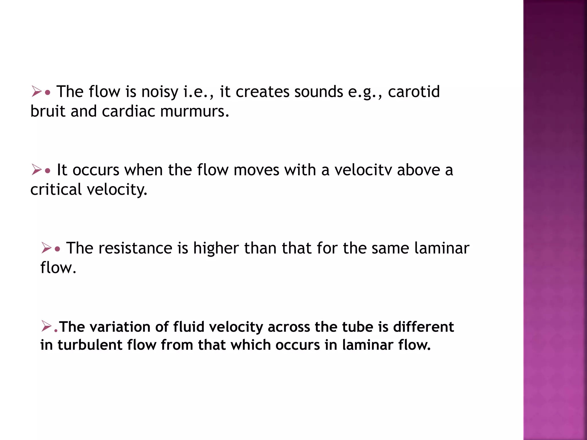 • The flow is noisy i.e., it creates sounds e.g., carotid
bruit and cardiac murmurs.
• It occurs when the flow moves with a velocitv above a
critical velocity.
• The resistance is higher than that for the same laminar
flow.
.The variation of fluid velocity across the tube is different
in turbulent flow from that which occurs in laminar flow.
 