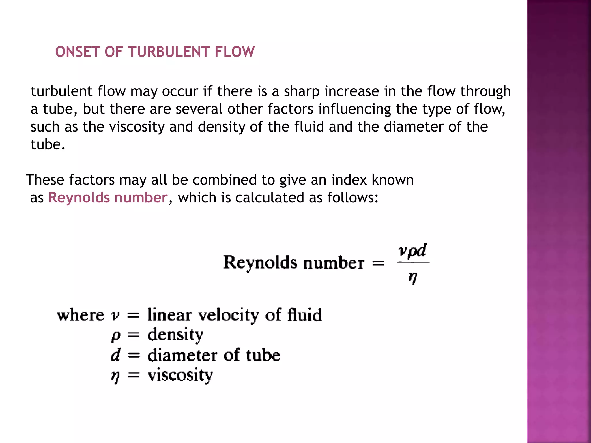ONSET OF TURBULENT FLOW
turbulent flow may occur if there is a sharp increase in the flow through
a tube, but there are several other factors influencing the type of flow,
such as the viscosity and density of the fluid and the diameter of the
tube.
These factors may all be combined to give an index known
as Reynolds number, which is calculated as follows:
 