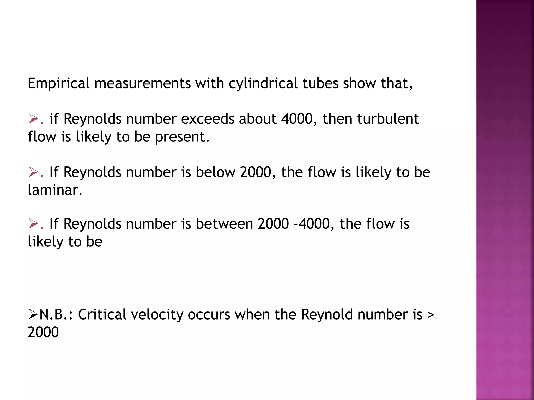 Empirical measurements with cylindrical tubes show that,
. if Reynolds number exceeds about 4000, then turbulent
flow is likely to be present.
. If Reynolds number is below 2000, the flow is likely to be
laminar.
. If Reynolds number is between 2000 -4000, the flow is
likely to be
N.B.: Critical velocity occurs when the Reynold number is >
2000
 