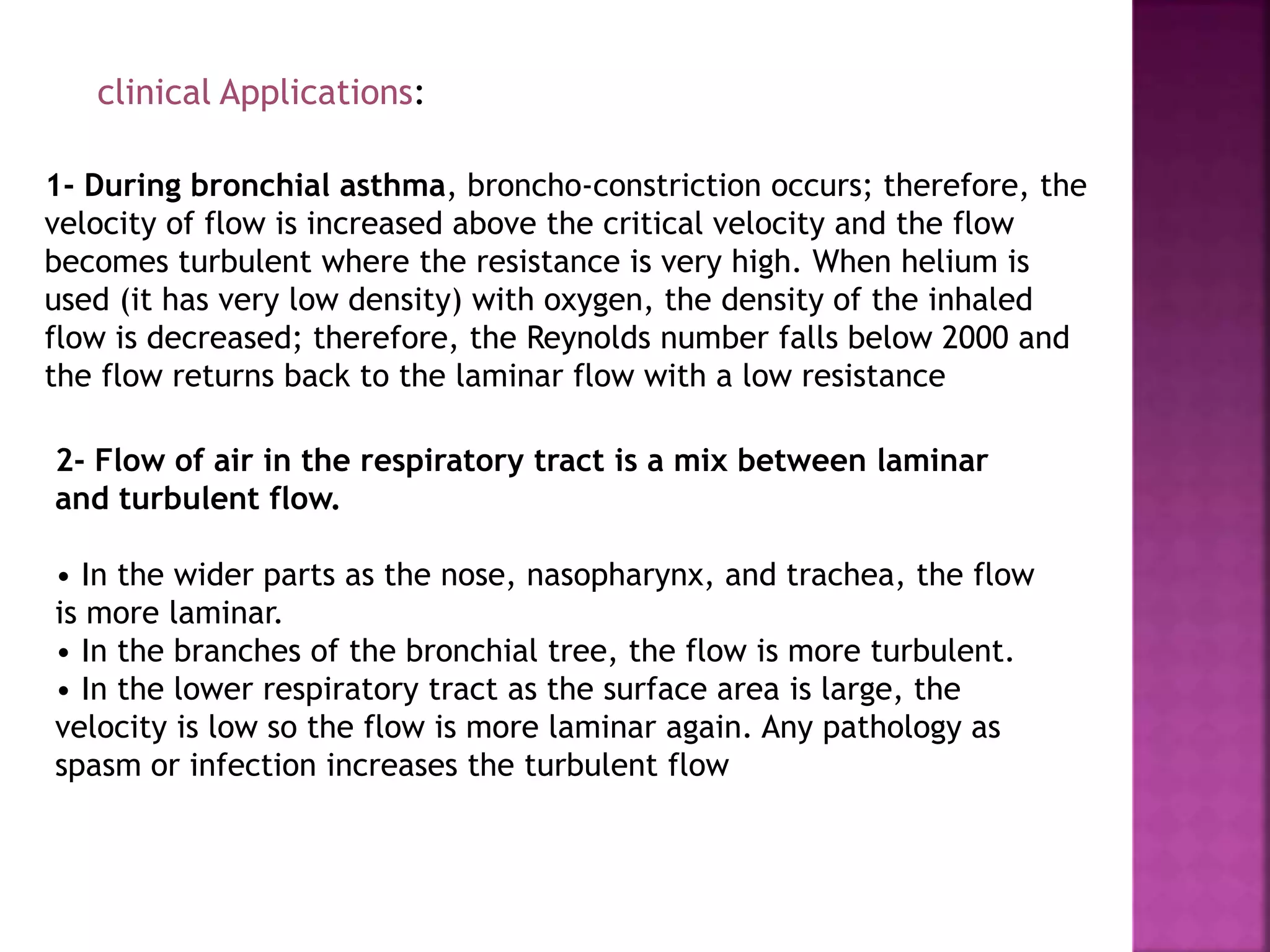 clinical Applications:
1- During bronchial asthma, broncho-constriction occurs; therefore, the
velocity of flow is increased above the critical velocity and the flow
becomes turbulent where the resistance is very high. When helium is
used (it has very low density) with oxygen, the density of the inhaled
flow is decreased; therefore, the Reynolds number falls below 2000 and
the flow returns back to the laminar flow with a low resistance
2- Flow of air in the respiratory tract is a mix between laminar
and turbulent flow.
• In the wider parts as the nose, nasopharynx, and trachea, the flow
is more laminar.
• In the branches of the bronchial tree, the flow is more turbulent.
• In the lower respiratory tract as the surface area is large, the
velocity is low so the flow is more laminar again. Any pathology as
spasm or infection increases the turbulent flow
 
