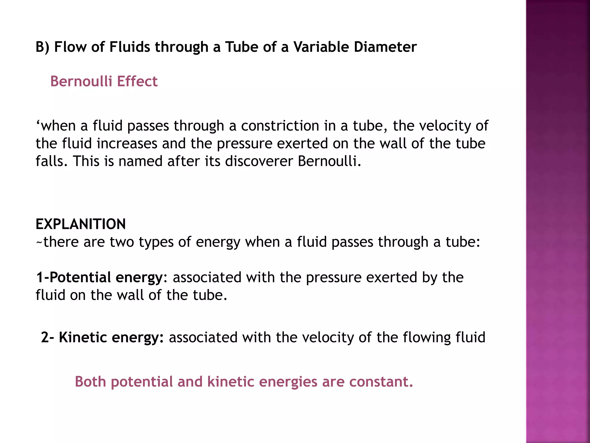 B) Flow of Fluids through a Tube of a Variable Diameter
‘when a fluid passes through a constriction in a tube, the velocity of
the fluid increases and the pressure exerted on the wall of the tube
falls. This is named after its discoverer Bernoulli.
Bernoulli Effect
EXPLANITION
~there are two types of energy when a fluid passes through a tube:
1-Potential energy: associated with the pressure exerted by the
fluid on the wall of the tube.
2- Kinetic energy: associated with the velocity of the flowing fluid
Both potential and kinetic energies are constant.
 