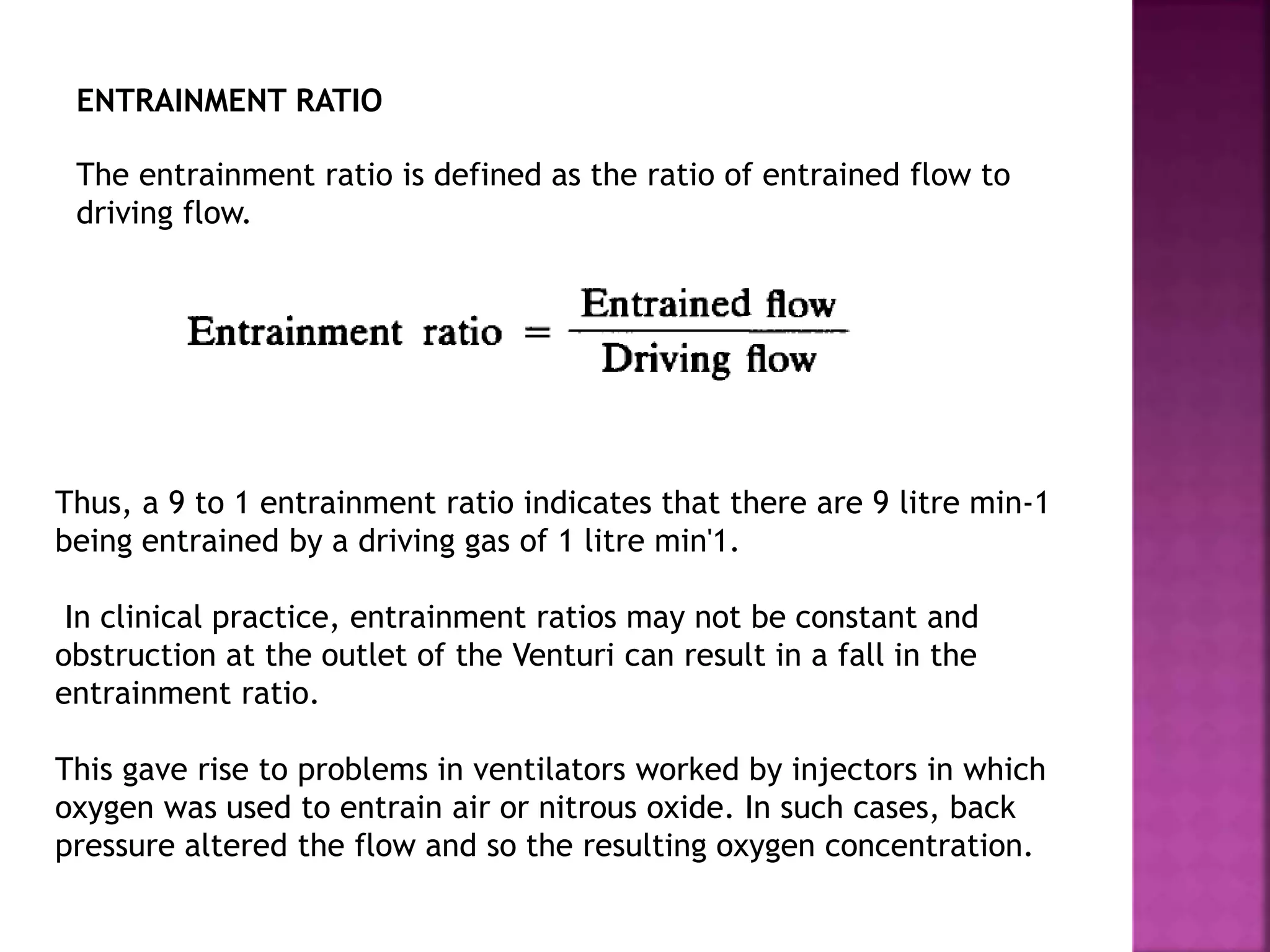 ENTRAINMENT RATIO
The entrainment ratio is defined as the ratio of entrained flow to
driving flow.
Thus, a 9 to 1 entrainment ratio indicates that there are 9 litre min-1
being entrained by a driving gas of 1 litre min'1.
In clinical practice, entrainment ratios may not be constant and
obstruction at the outlet of the Venturi can result in a fall in the
entrainment ratio.
This gave rise to problems in ventilators worked by injectors in which
oxygen was used to entrain air or nitrous oxide. In such cases, back
pressure altered the flow and so the resulting oxygen concentration.
 