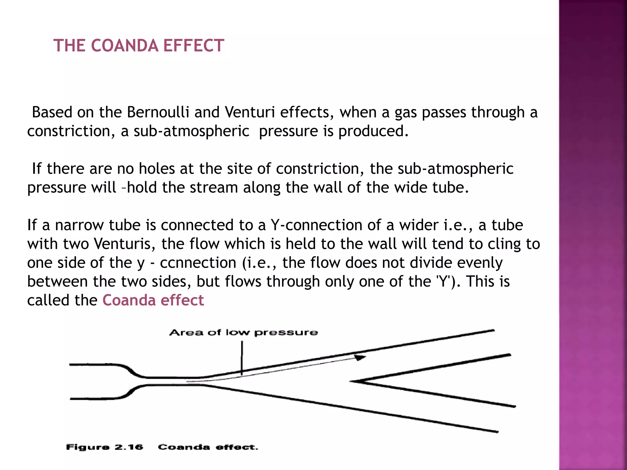 THE COANDA EFFECT
Based on the Bernoulli and Venturi effects, when a gas passes through a
constriction, a sub-atmospheric pressure is produced.
If there are no holes at the site of constriction, the sub-atmospheric
pressure will –hold the stream along the wall of the wide tube.
If a narrow tube is connected to a Y-connection of a wider i.e., a tube
with two Venturis, the flow which is held to the wall will tend to cling to
one side of the y - ccnnection (i.e., the flow does not divide evenly
between the two sides, but flows through only one of the 'Y'). This is
called the Coanda effect
 