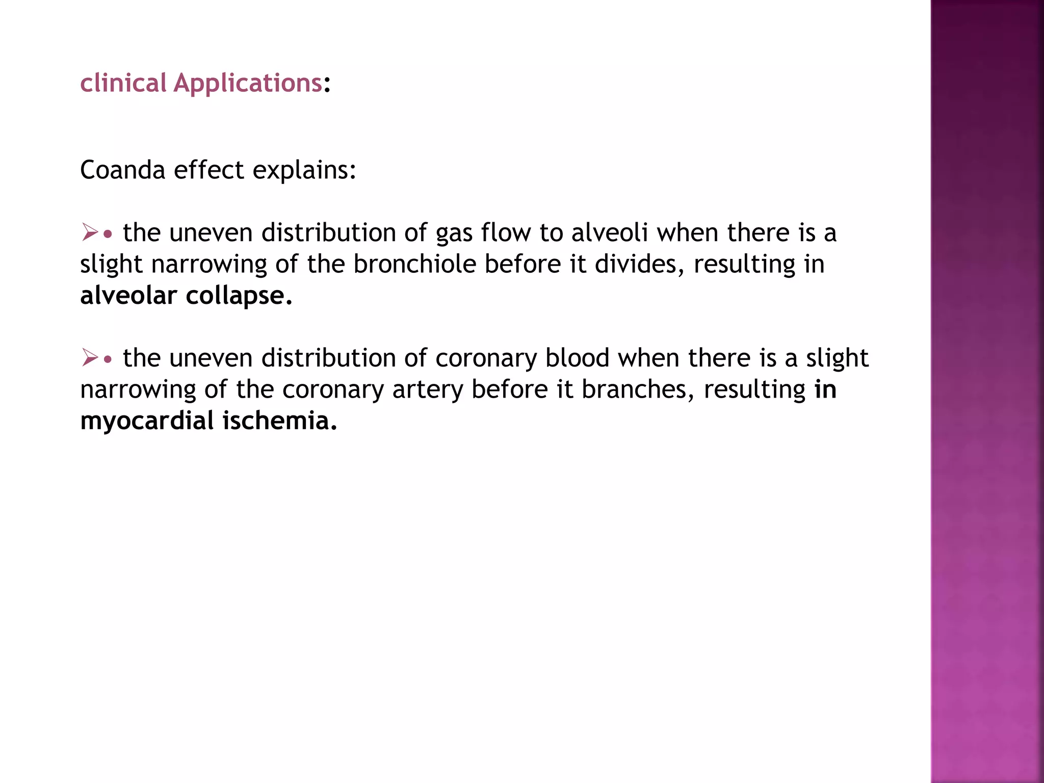 clinical Applications:
Coanda effect explains:
• the uneven distribution of gas flow to alveoli when there is a
slight narrowing of the bronchiole before it divides, resulting in
alveolar collapse.
• the uneven distribution of coronary blood when there is a slight
narrowing of the coronary artery before it branches, resulting in
myocardial ischemia.
 