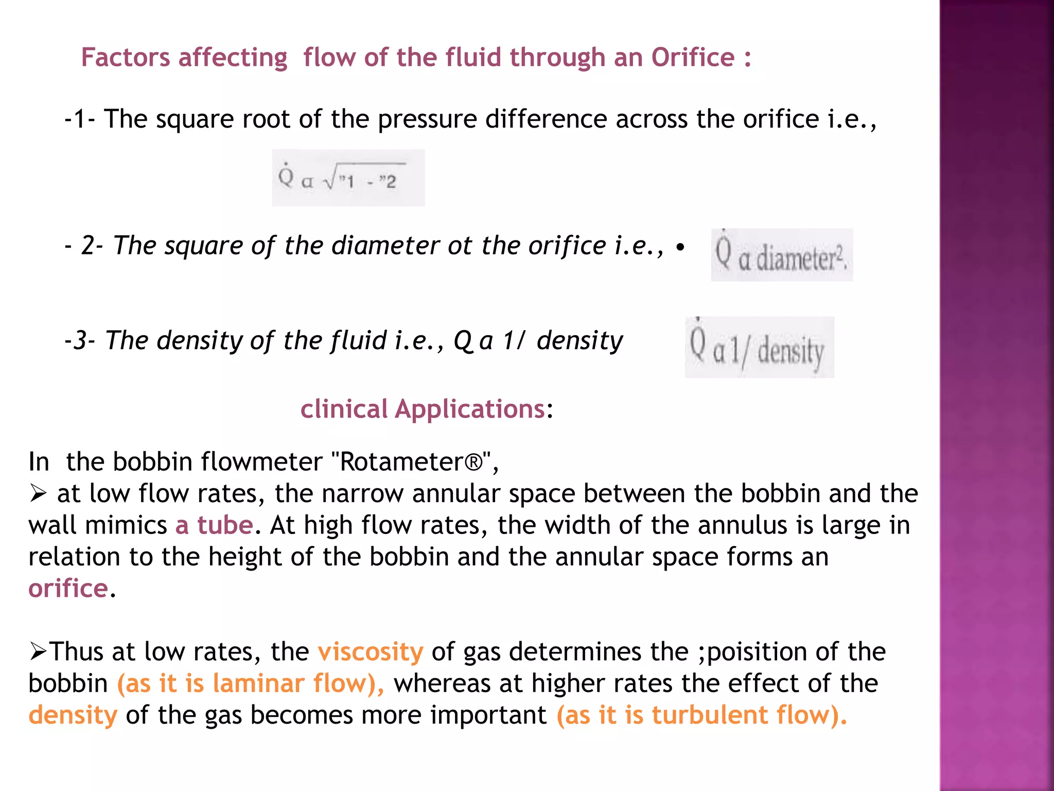 Factors affecting flow of the fluid through an Orifice :
-1- The square root of the pressure difference across the orifice i.e.,
- 2- The square of the diameter ot the orifice i.e., •
-3- The density of the fluid i.e., Q a 1/ density
clinical Applications:
In the bobbin flowmeter "Rotameter®",
 at low flow rates, the narrow annular space between the bobbin and the
wall mimics a tube. At high flow rates, the width of the annulus is large in
relation to the height of the bobbin and the annular space forms an
orifice.
Thus at low rates, the viscosity of gas determines the ;poisition of the
bobbin (as it is laminar flow), whereas at higher rates the effect of the
density of the gas becomes more important (as it is turbulent flow).
 