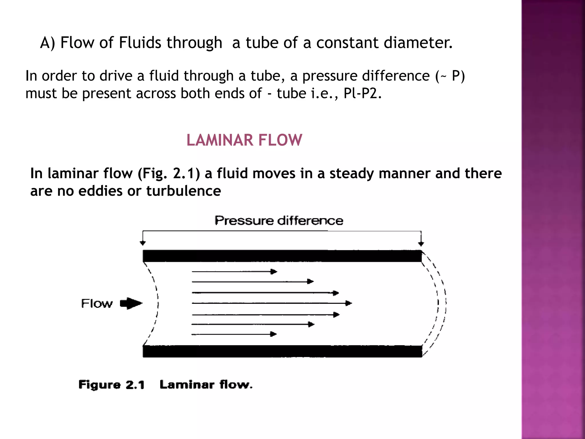 A) Flow of Fluids through a tube of a constant diameter.
In order to drive a fluid through a tube, a pressure difference (~ P)
must be present across both ends of - tube i.e., Pl-P2.
LAMINAR FLOW
In laminar flow (Fig. 2.1) a fluid moves in a steady manner and there
are no eddies or turbulence
 