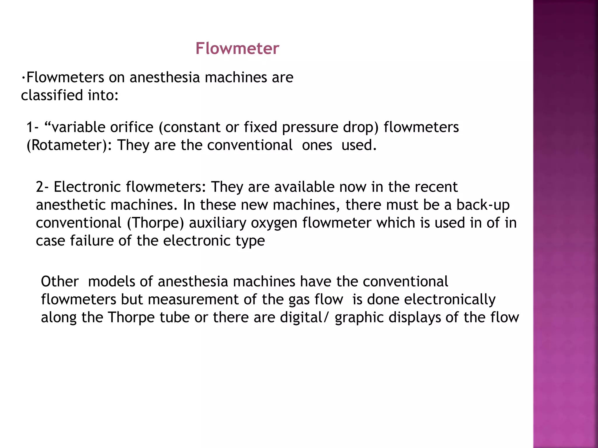 Flowmeter
·Flowmeters on anesthesia machines are
classified into:
1- “variable orifice (constant or fixed pressure drop) flowmeters
(Rotameter): They are the conventional ones used.
2- Electronic flowmeters: They are available now in the recent
anesthetic machines. In these new machines, there must be a back-up
conventional (Thorpe) auxiliary oxygen flowmeter which is used in of in
case failure of the electronic type
Other models of anesthesia machines have the conventional
flowmeters but measurement of the gas flow is done electronically
along the Thorpe tube or there are digital/ graphic displays of the flow
 