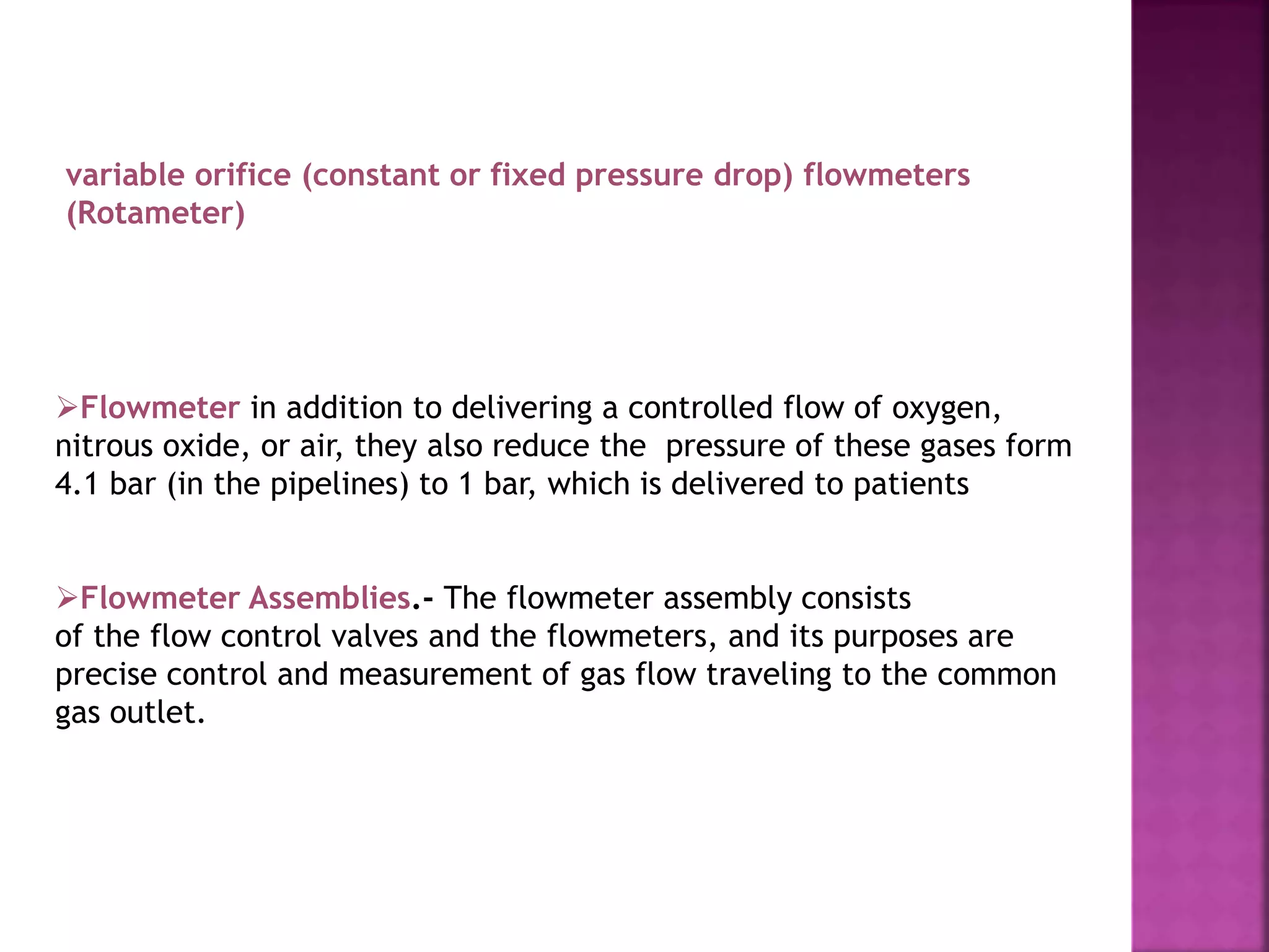 Flowmeter in addition to delivering a controlled flow of oxygen,
nitrous oxide, or air, they also reduce the pressure of these gases form
4.1 bar (in the pipelines) to 1 bar, which is delivered to patients
variable orifice (constant or fixed pressure drop) flowmeters
(Rotameter)
Flowmeter Assemblies.- The flowmeter assembly consists
of the flow control valves and the flowmeters, and its purposes are
precise control and measurement of gas flow traveling to the common
gas outlet.
 