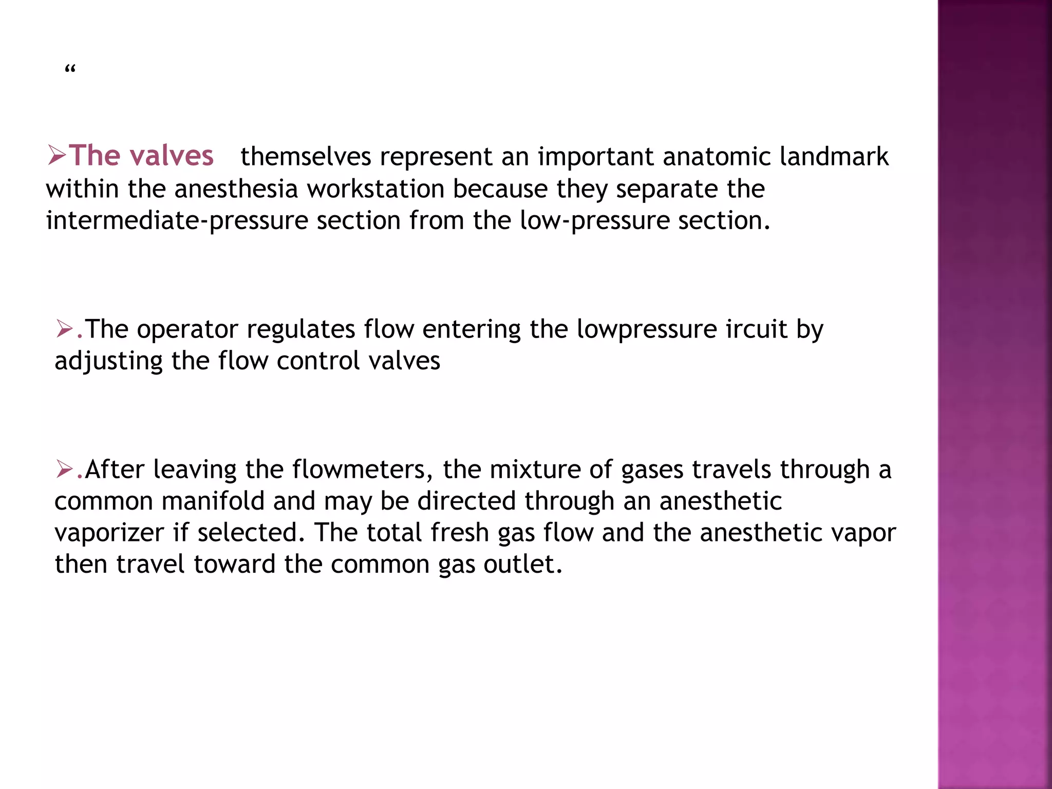 “
The valves themselves represent an important anatomic landmark
within the anesthesia workstation because they separate the
intermediate-pressure section from the low-pressure section.
.The operator regulates flow entering the lowpressure ircuit by
adjusting the flow control valves
.After leaving the flowmeters, the mixture of gases travels through a
common manifold and may be directed through an anesthetic
vaporizer if selected. The total fresh gas flow and the anesthetic vapor
then travel toward the common gas outlet.
 