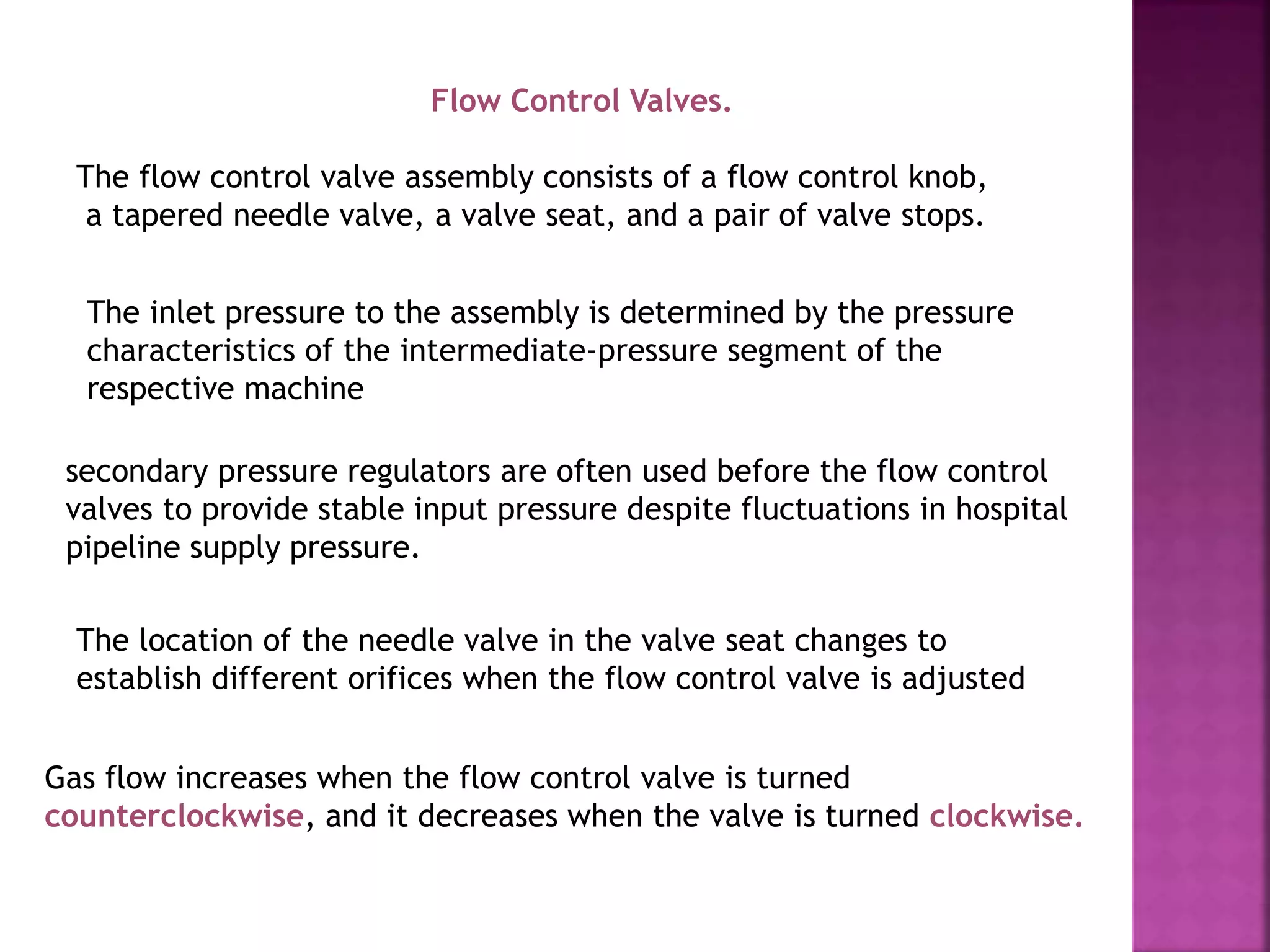 Flow Control Valves.
The flow control valve assembly consists of a flow control knob,
a tapered needle valve, a valve seat, and a pair of valve stops.
The inlet pressure to the assembly is determined by the pressure
characteristics of the intermediate-pressure segment of the
respective machine
secondary pressure regulators are often used before the flow control
valves to provide stable input pressure despite fluctuations in hospital
pipeline supply pressure.
The location of the needle valve in the valve seat changes to
establish different orifices when the flow control valve is adjusted
Gas flow increases when the flow control valve is turned
counterclockwise, and it decreases when the valve is turned clockwise.
 