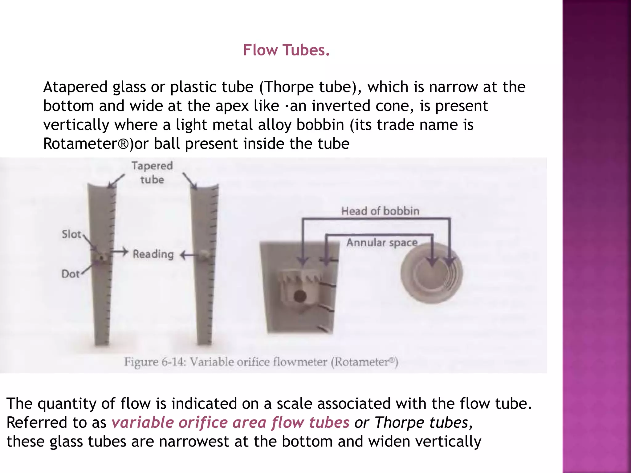 Flow Tubes.
Atapered glass or plastic tube (Thorpe tube), which is narrow at the
bottom and wide at the apex like ·an inverted cone, is present
vertically where a light metal alloy bobbin (its trade name is
Rotameter®)or ball present inside the tube
The quantity of flow is indicated on a scale associated with the flow tube.
Referred to as variable orifice area flow tubes or Thorpe tubes,
these glass tubes are narrowest at the bottom and widen vertically
 