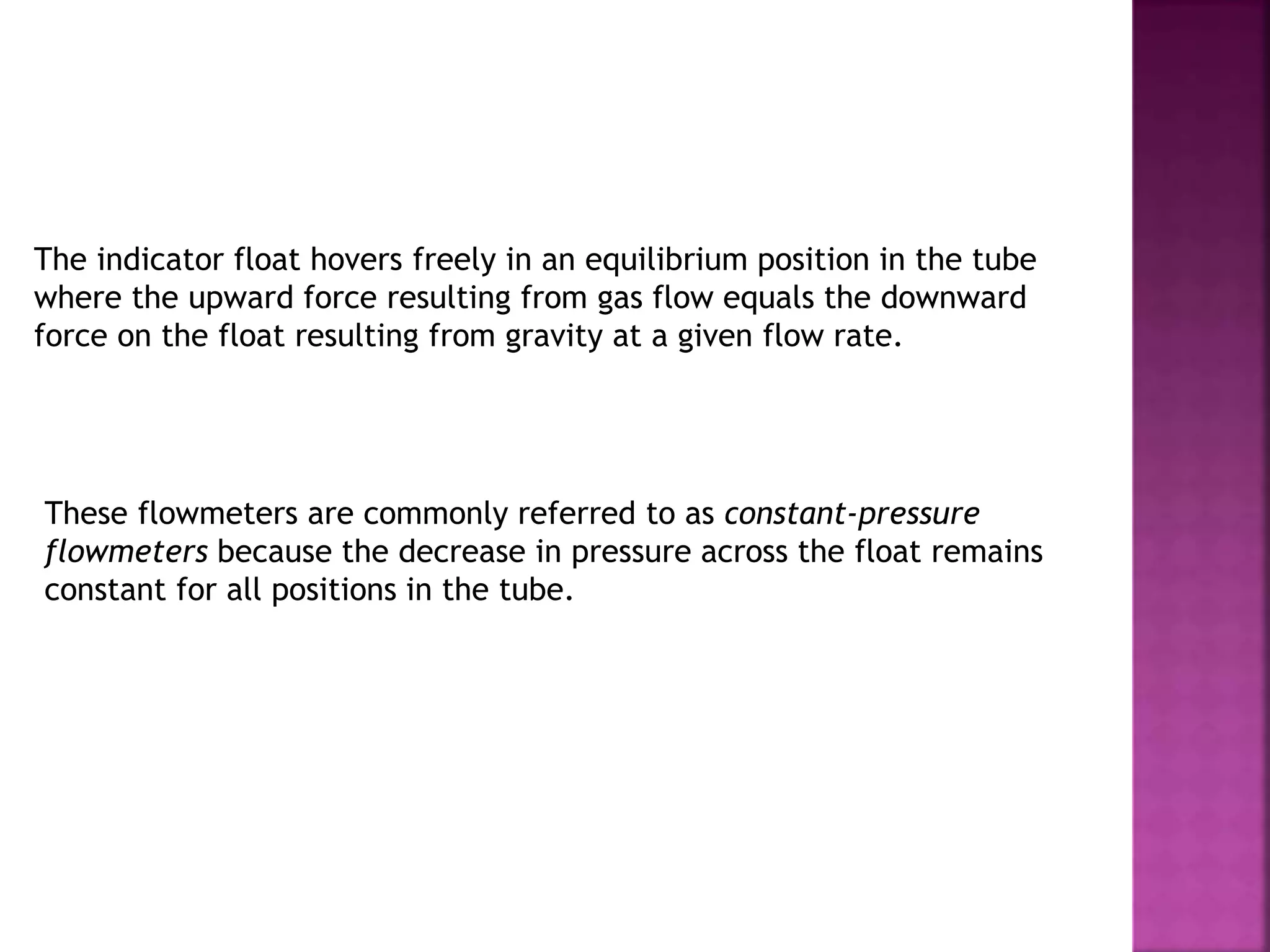 The indicator float hovers freely in an equilibrium position in the tube
where the upward force resulting from gas flow equals the downward
force on the float resulting from gravity at a given flow rate.
These flowmeters are commonly referred to as constant-pressure
flowmeters because the decrease in pressure across the float remains
constant for all positions in the tube.
 