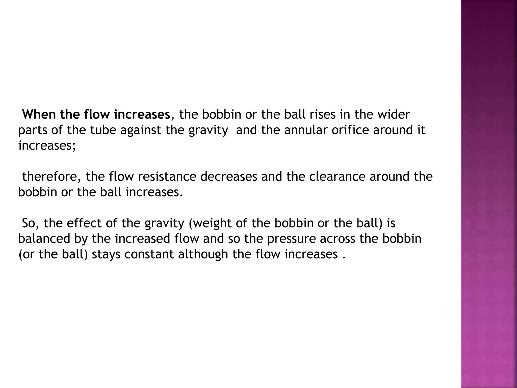 When the flow increases, the bobbin or the ball rises in the wider
parts of the tube against the gravity and the annular orifice around it
increases;
therefore, the flow resistance decreases and the clearance around the
bobbin or the ball increases.
So, the effect of the gravity (weight of the bobbin or the ball) is
balanced by the increased flow and so the pressure across the bobbin
(or the ball) stays constant although the flow increases .
 
