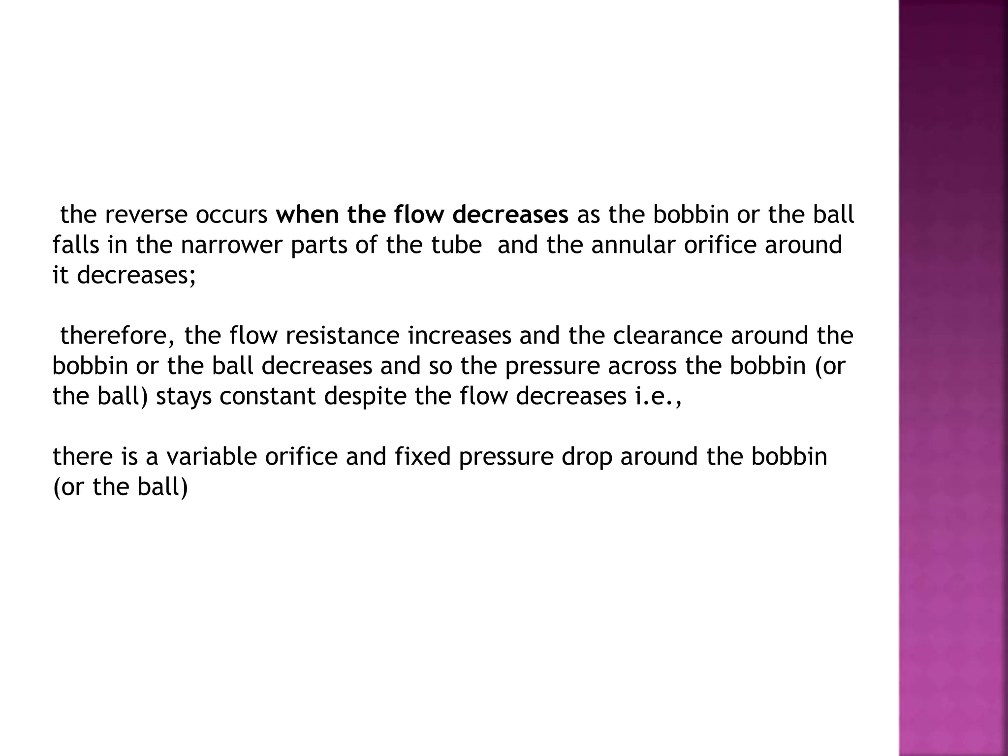 the reverse occurs when the flow decreases as the bobbin or the ball
falls in the narrower parts of the tube and the annular orifice around
it decreases;
therefore, the flow resistance increases and the clearance around the
bobbin or the ball decreases and so the pressure across the bobbin (or
the ball) stays constant despite the flow decreases i.e.,
there is a variable orifice and fixed pressure drop around the bobbin
(or the ball)
 