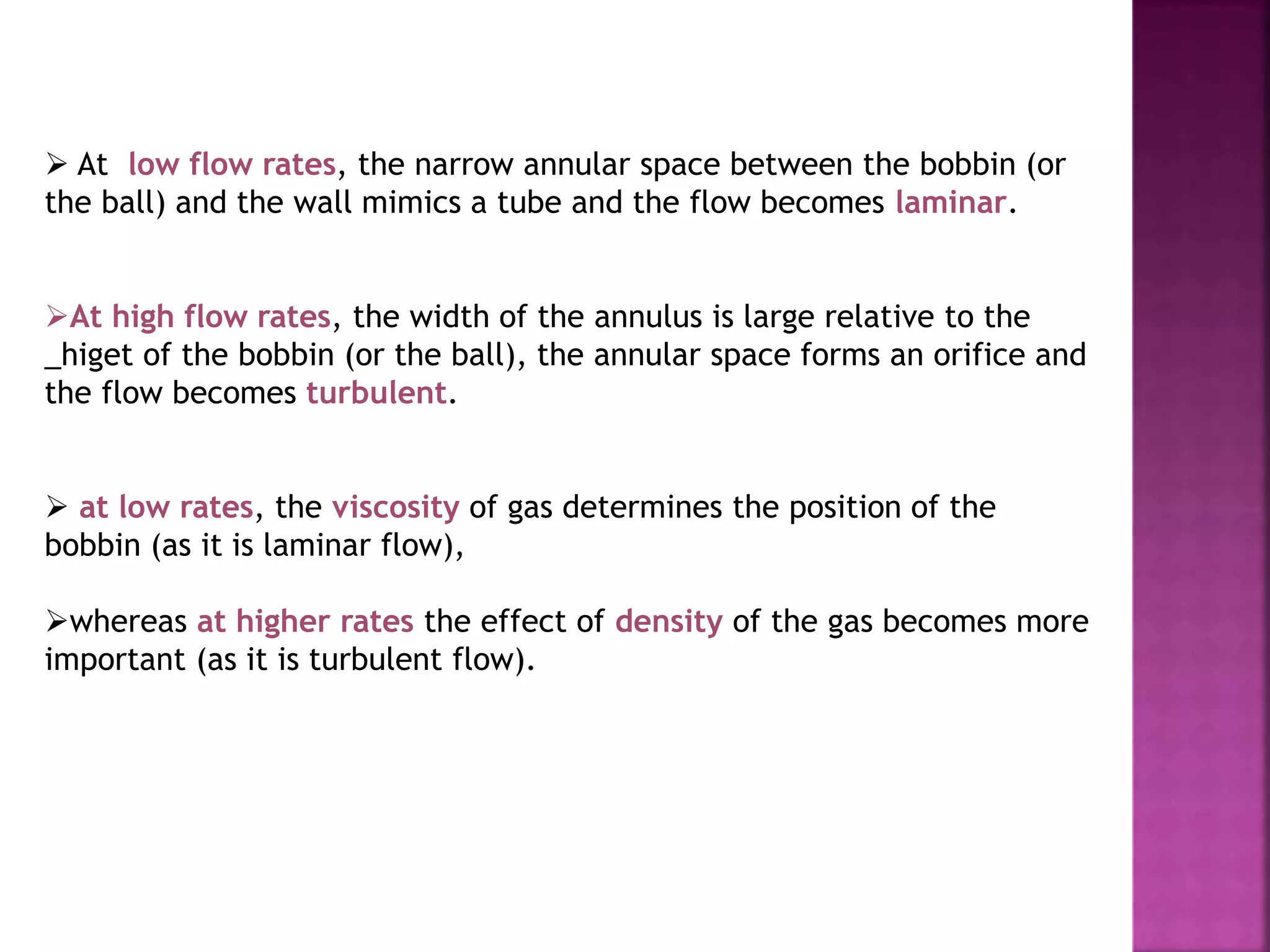  At low flow rates, the narrow annular space between the bobbin (or
the ball) and the wall mimics a tube and the flow becomes laminar.
At high flow rates, the width of the annulus is large relative to the
_higet of the bobbin (or the ball), the annular space forms an orifice and
the flow becomes turbulent.
 at low rates, the viscosity of gas determines the position of the
bobbin (as it is laminar flow),
whereas at higher rates the effect of density of the gas becomes more
important (as it is turbulent flow).
 