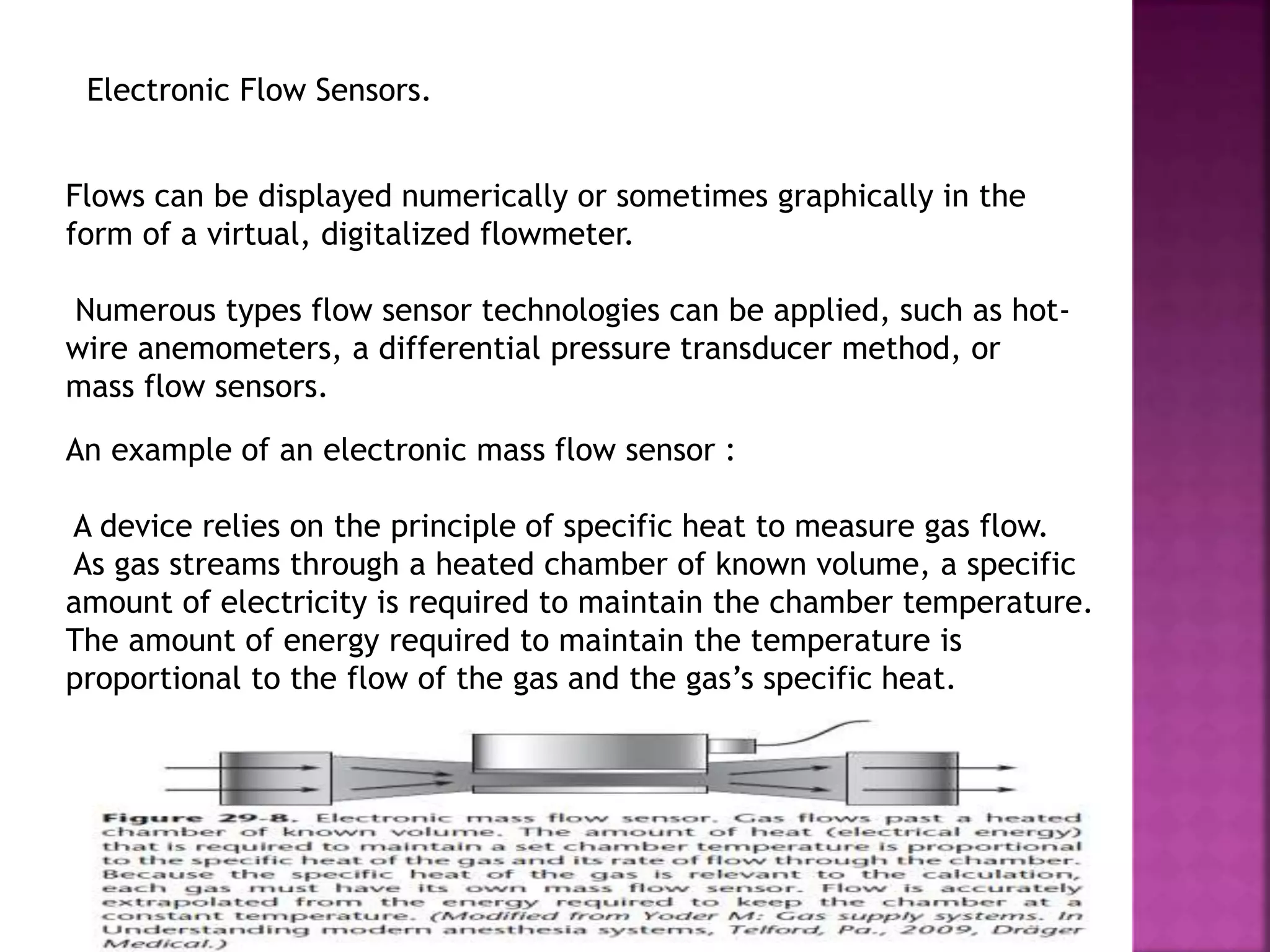 Flows can be displayed numerically or sometimes graphically in the
form of a virtual, digitalized flowmeter.
Numerous types flow sensor technologies can be applied, such as hot-
wire anemometers, a differential pressure transducer method, or
mass flow sensors.
Electronic Flow Sensors.
An example of an electronic mass flow sensor :
A device relies on the principle of specific heat to measure gas flow.
As gas streams through a heated chamber of known volume, a specific
amount of electricity is required to maintain the chamber temperature.
The amount of energy required to maintain the temperature is
proportional to the flow of the gas and the gas’s specific heat.
 
