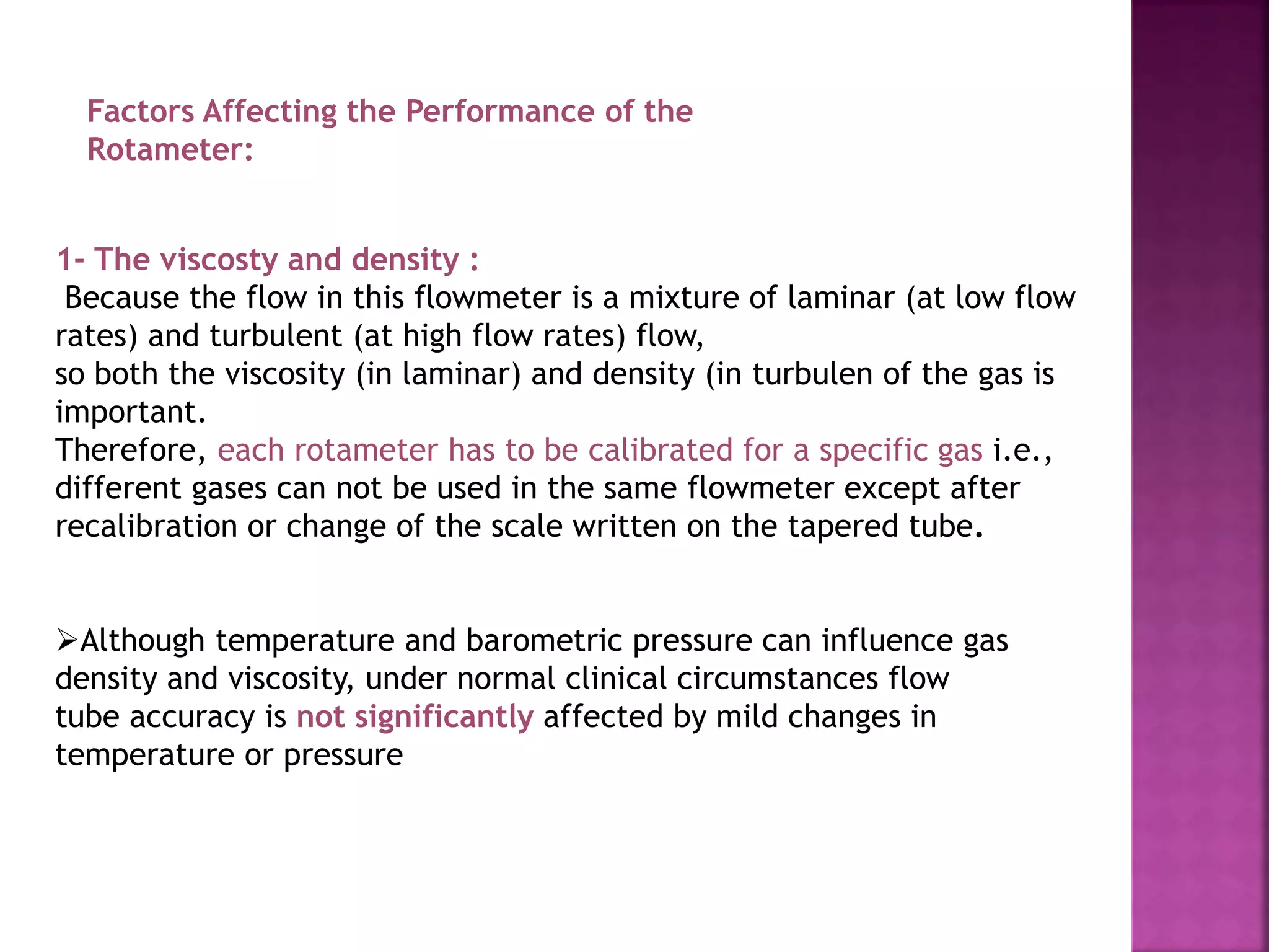 Factors Affecting the Performance of the
Rotameter:
1- The viscosty and density :
Because the flow in this flowmeter is a mixture of laminar (at low flow
rates) and turbulent (at high flow rates) flow,
so both the viscosity (in laminar) and density (in turbulen of the gas is
important.
Therefore, each rotameter has to be calibrated for a specific gas i.e.,
different gases can not be used in the same flowmeter except after
recalibration or change of the scale written on the tapered tube.
Although temperature and barometric pressure can influence gas
density and viscosity, under normal clinical circumstances flow
tube accuracy is not significantly affected by mild changes in
temperature or pressure
 