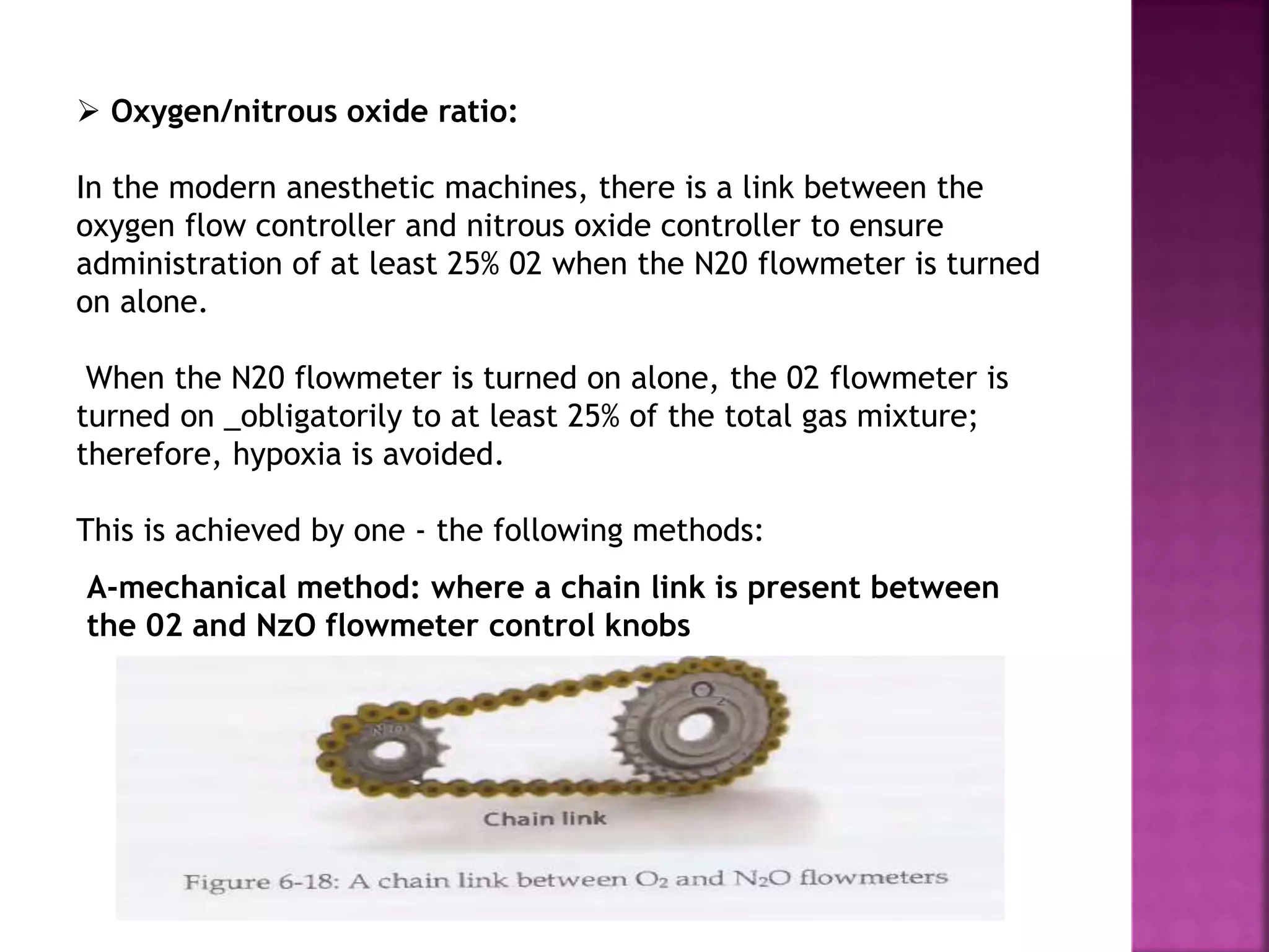  Oxygen/nitrous oxide ratio:
In the modern anesthetic machines, there is a link between the
oxygen flow controller and nitrous oxide controller to ensure
administration of at least 25% 02 when the N20 flowmeter is turned
on alone.
When the N20 flowmeter is turned on alone, the 02 flowmeter is
turned on _obligatorily to at least 25% of the total gas mixture;
therefore, hypoxia is avoided.
This is achieved by one - the following methods:
A-mechanical method: where a chain link is present between
the 02 and NzO flowmeter control knobs
 