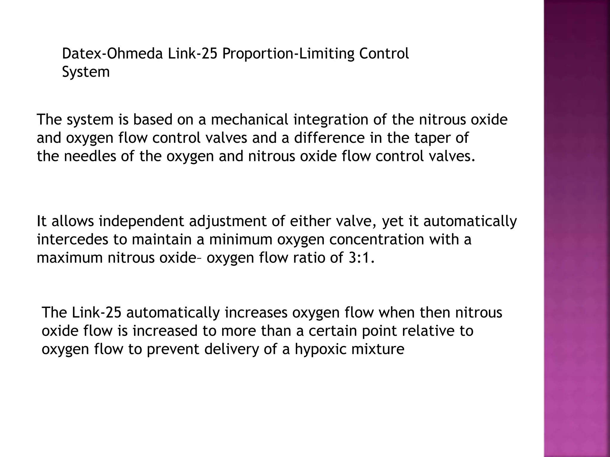 Datex-Ohmeda Link-25 Proportion-Limiting Control
System
The system is based on a mechanical integration of the nitrous oxide
and oxygen flow control valves and a difference in the taper of
the needles of the oxygen and nitrous oxide flow control valves.
It allows independent adjustment of either valve, yet it automatically
intercedes to maintain a minimum oxygen concentration with a
maximum nitrous oxide– oxygen flow ratio of 3:1.
The Link-25 automatically increases oxygen flow when then nitrous
oxide flow is increased to more than a certain point relative to
oxygen flow to prevent delivery of a hypoxic mixture
 