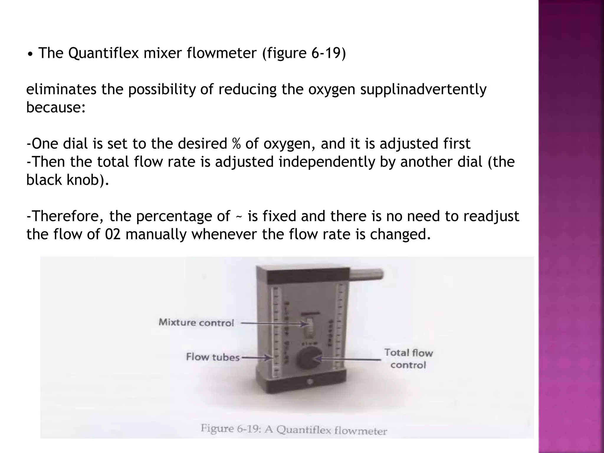 • The Quantiflex mixer flowmeter (figure 6-19)
eliminates the possibility of reducing the oxygen supplinadvertently
because:
-One dial is set to the desired % of oxygen, and it is adjusted first
-Then the total flow rate is adjusted independently by another dial (the
black knob).
-Therefore, the percentage of ~ is fixed and there is no need to readjust
the flow of 02 manually whenever the flow rate is changed.
 