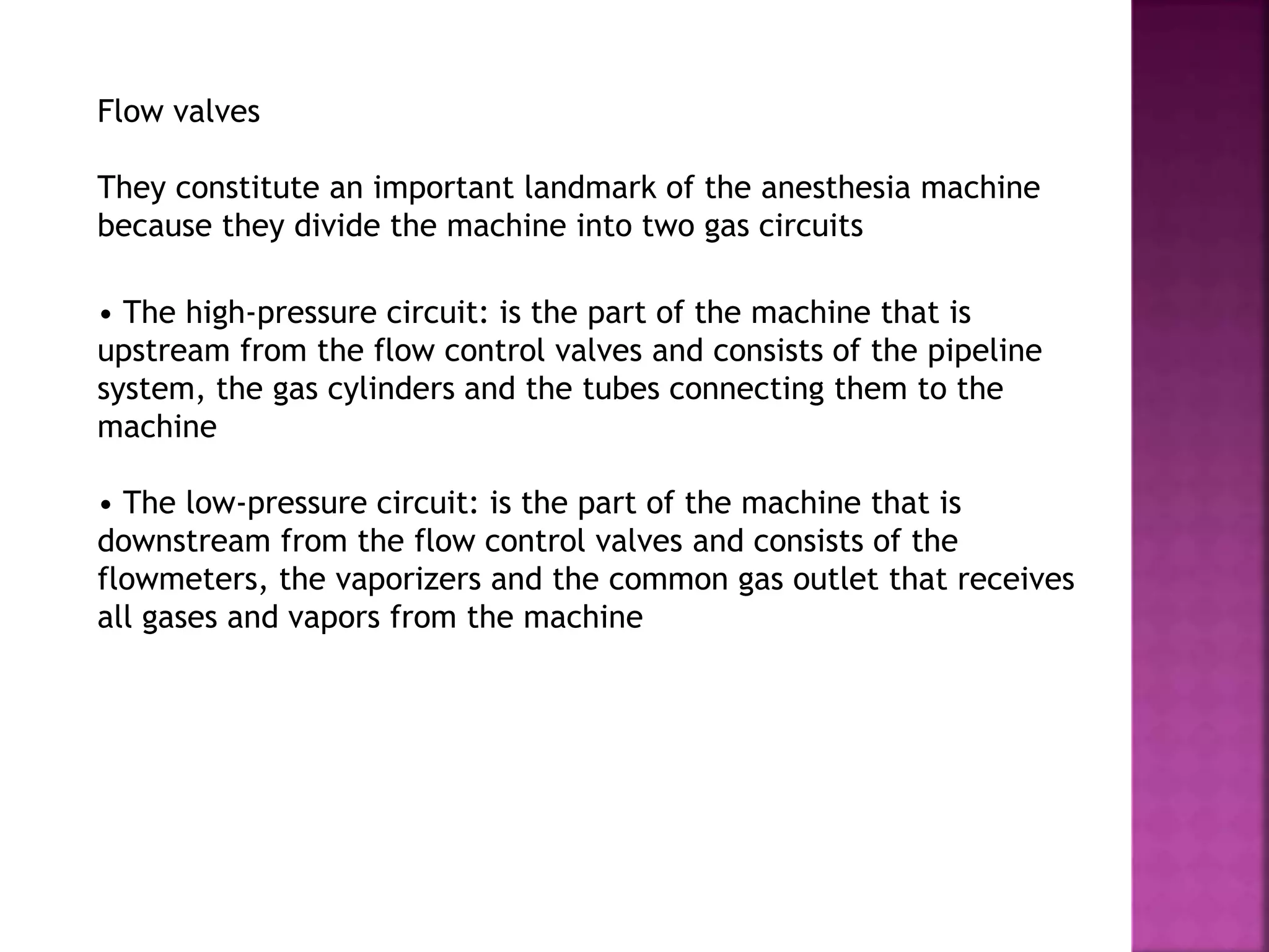 Flow valves
They constitute an important landmark of the anesthesia machine
because they divide the machine into two gas circuits
• The high-pressure circuit: is the part of the machine that is
upstream from the flow control valves and consists of the pipeline
system, the gas cylinders and the tubes connecting them to the
machine
• The low-pressure circuit: is the part of the machine that is
downstream from the flow control valves and consists of the
flowmeters, the vaporizers and the common gas outlet that receives
all gases and vapors from the machine
 