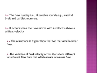 • The flow is noisy i.e., it creates sounds e.g., carotid
bruit and cardiac murmurs.
• It occurs when the flow moves with a velocitv above a
critical velocity.
• The resistance is higher than that for the same laminar
flow.
.The variation of fluid velocity across the tube is different
in turbulent flow from that which occurs in laminar flow.
 