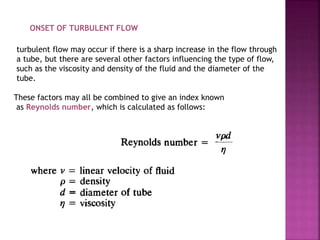 ONSET OF TURBULENT FLOW
turbulent flow may occur if there is a sharp increase in the flow through
a tube, but there are several other factors influencing the type of flow,
such as the viscosity and density of the fluid and the diameter of the
tube.
These factors may all be combined to give an index known
as Reynolds number, which is calculated as follows:
 