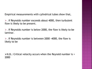 Empirical measurements with cylindrical tubes show that,
. if Reynolds number exceeds about 4000, then turbulent
flow is likely to be present.
. If Reynolds number is below 2000, the flow is likely to be
laminar.
. If Reynolds number is between 2000 -4000, the flow is
likely to be
N.B.: Critical velocity occurs when the Reynold number is >
2000
 